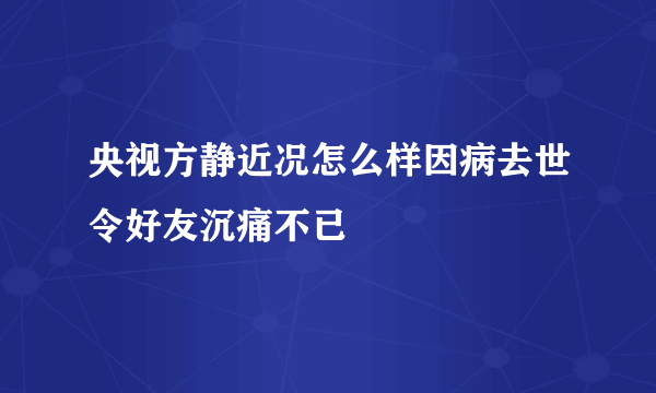 央视方静近况怎么样因病去世令好友沉痛不已