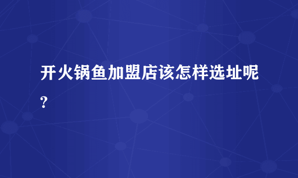 开火锅鱼加盟店该怎样选址呢?