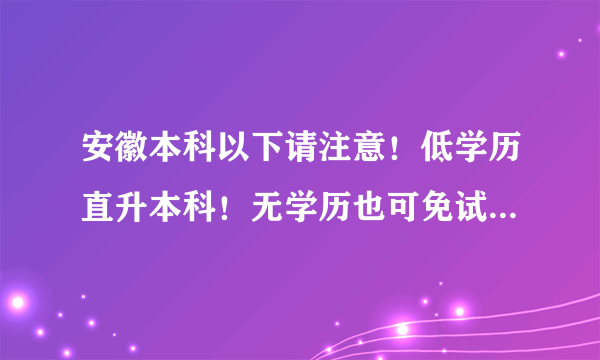 安徽本科以下请注意！低学历直升本科！无学历也可免试入学！名额有限！7月31日截止