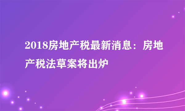 2018房地产税最新消息：房地产税法草案将出炉