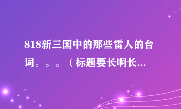 818新三国中的那些雷人的台词。。。（标题要长啊长~~~！！！）