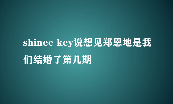 shinee key说想见郑恩地是我们结婚了第几期