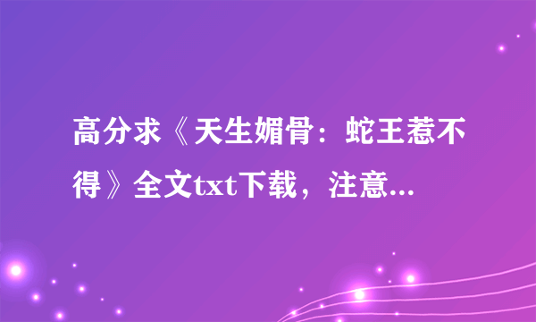 高分求《天生媚骨：蛇王惹不得》全文txt下载，注意是女主不小心吃了蛇胆，蛇王用她来度过发情期的那本