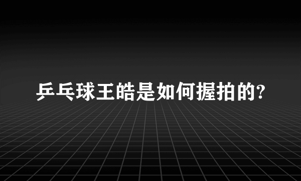 乒乓球王皓是如何握拍的?