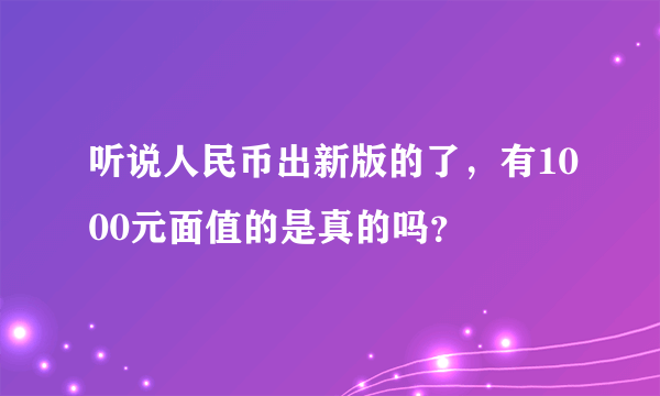 听说人民币出新版的了，有1000元面值的是真的吗？