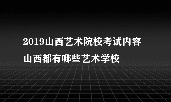 2019山西艺术院校考试内容  山西都有哪些艺术学校