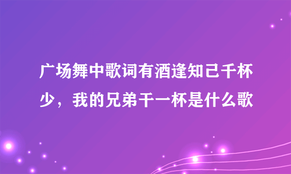 广场舞中歌词有酒逢知己千杯少，我的兄弟干一杯是什么歌