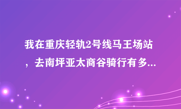 我在重庆轻轨2号线马王场站，去南坪亚太商谷骑行有多少里程？