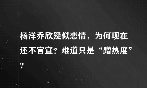 杨洋乔欣疑似恋情，为何现在还不官宣？难道只是“蹭热度”？