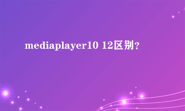 mediaplayer10 12区别？