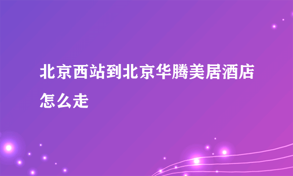 北京西站到北京华腾美居酒店怎么走