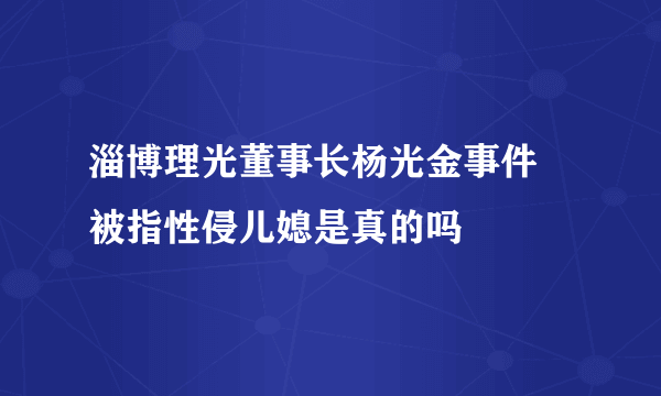 淄博理光董事长杨光金事件 被指性侵儿媳是真的吗