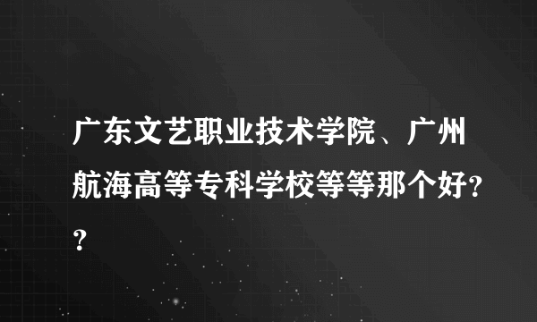 广东文艺职业技术学院、广州航海高等专科学校等等那个好？？