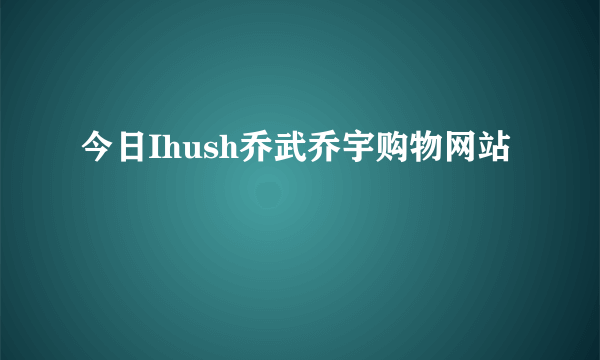 今日Ihush乔武乔宇购物网站