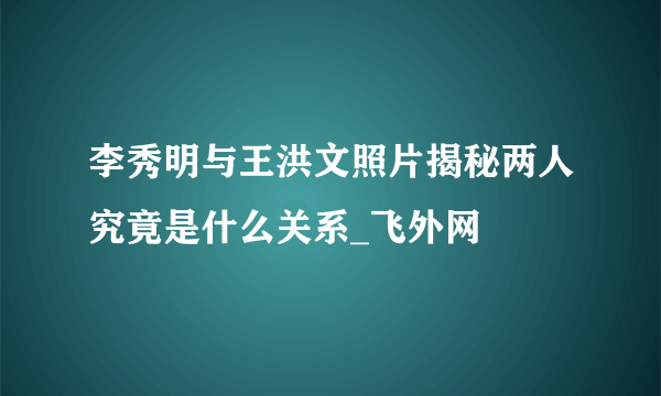 李秀明与王洪文照片揭秘两人究竟是什么关系_飞外网