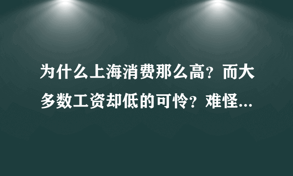 为什么上海消费那么高？而大多数工资却低的可怜？难怪现在出现用工荒，不都是自己造成的吗？待遇稍微好点