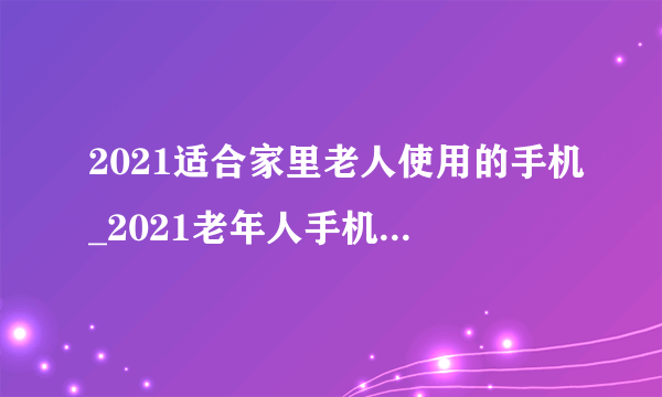 2021适合家里老人使用的手机_2021老年人手机推荐排行