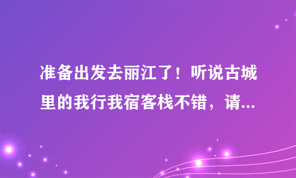 准备出发去丽江了！听说古城里的我行我宿客栈不错，请住过的朋友给些建议，我住的地方还没定！急求！