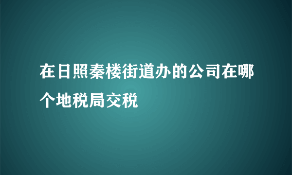 在日照秦楼街道办的公司在哪个地税局交税