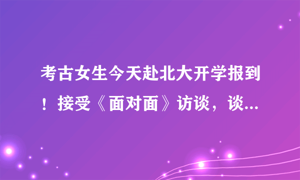 考古女生今天赴北大开学报到！接受《面对面》访谈，谈父母时落泪