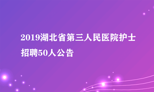 2019湖北省第三人民医院护士招聘50人公告