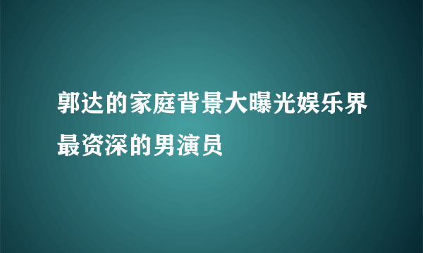 郭达的家庭背景大曝光娱乐界最资深的男演员