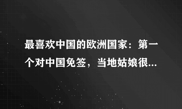 最喜欢中国的欧洲国家：第一个对中国免签，当地姑娘很喜欢中国人