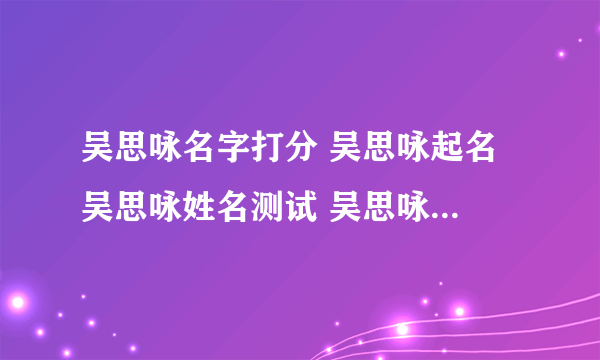 吴思咏名字打分 吴思咏起名 吴思咏姓名测试 吴思咏在线取名 老黄历起名