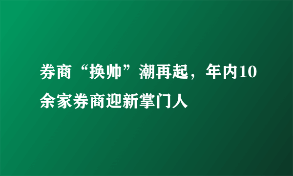 券商“换帅”潮再起，年内10余家券商迎新掌门人