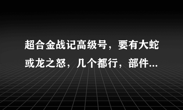 超合金战记高级号，要有大蛇或龙之怒，几个都行，部件要好，帐号不对不给分。。。