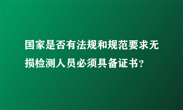 国家是否有法规和规范要求无损检测人员必须具备证书？