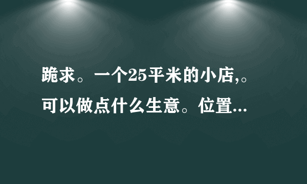 跪求。一个25平米的小店,。可以做点什么生意。位置小区。附近有小门帘,菜市场!