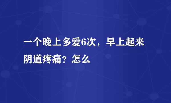 一个晚上多爱6次，早上起来阴道疼痛？怎么