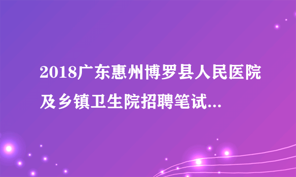 2018广东惠州博罗县人民医院及乡镇卫生院招聘笔试成绩及面试公告