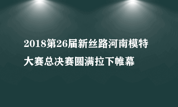 2018第26届新丝路河南模特大赛总决赛圆满拉下帷幕