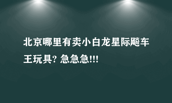 北京哪里有卖小白龙星际飚车王玩具? 急急急!!!