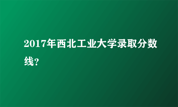 2017年西北工业大学录取分数线？