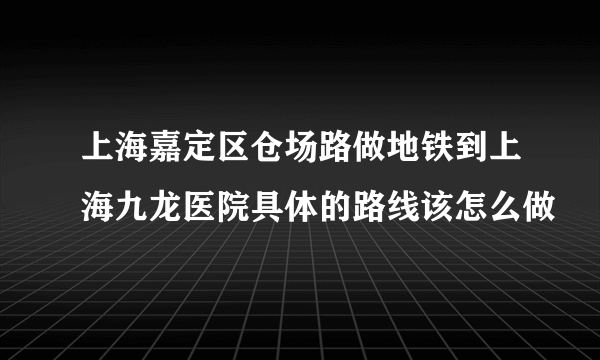 上海嘉定区仓场路做地铁到上海九龙医院具体的路线该怎么做