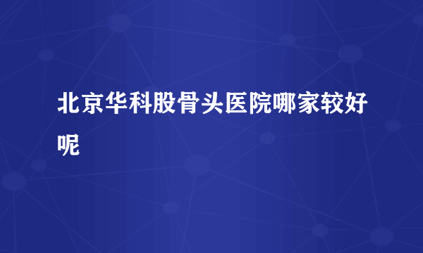 北京华科股骨头医院哪家较好呢