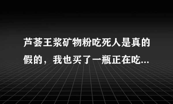 芦荟王浆矿物粉吃死人是真的假的，我也买了一瓶正在吃，吃了确实难受