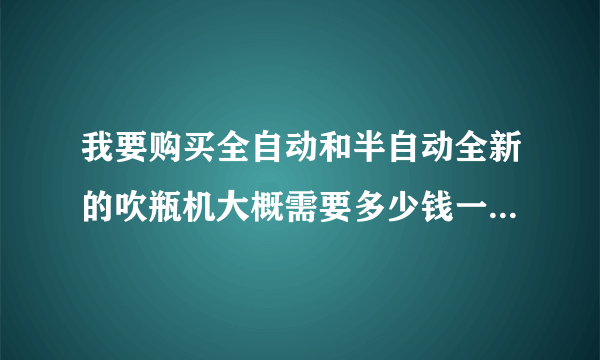 我要购买全自动和半自动全新的吹瓶机大概需要多少钱一台在什么地方有卖的