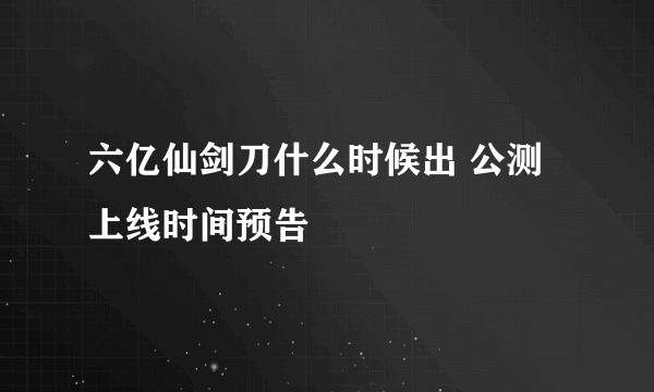 六亿仙剑刀什么时候出 公测上线时间预告