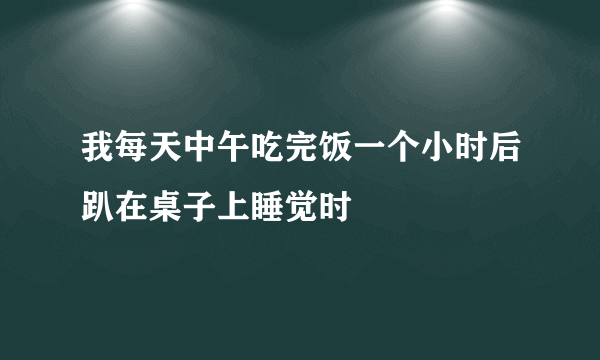 我每天中午吃完饭一个小时后趴在桌子上睡觉时