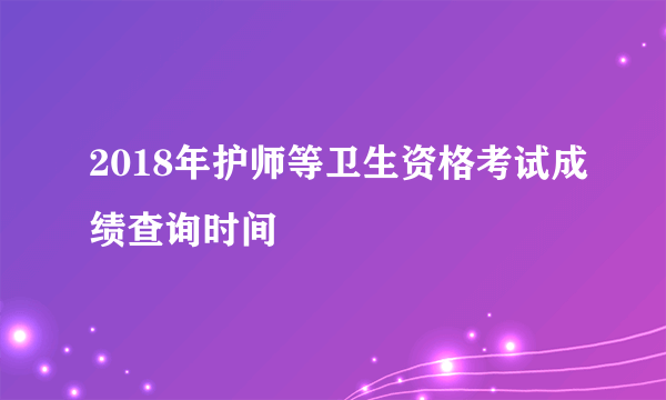 2018年护师等卫生资格考试成绩查询时间