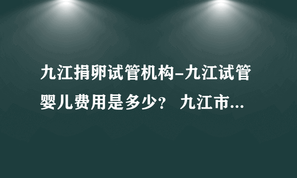 九江捐卵试管机构-九江试管婴儿费用是多少？ 九江市妇幼保健院试管费用是多少？