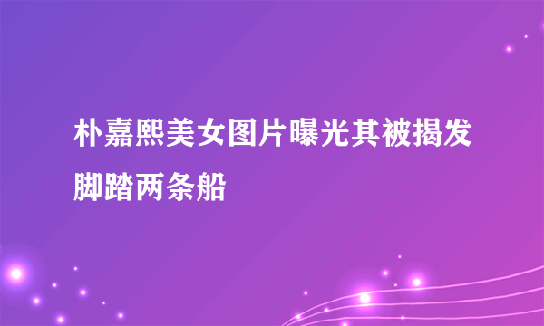 朴嘉熙美女图片曝光其被揭发脚踏两条船