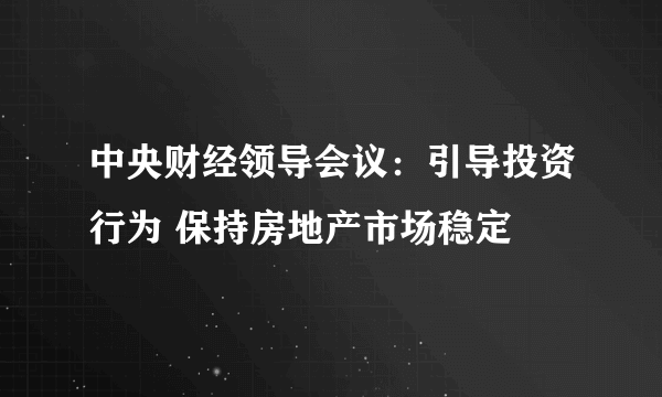 中央财经领导会议：引导投资行为 保持房地产市场稳定