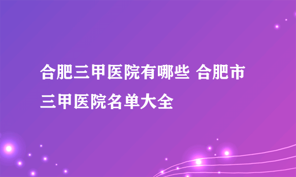 合肥三甲医院有哪些 合肥市三甲医院名单大全