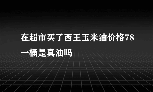 在超市买了西王玉米油价格78一桶是真油吗