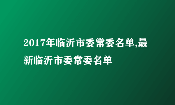 2017年临沂市委常委名单,最新临沂市委常委名单